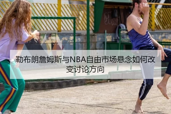 勒布朗詹姆斯与NBA自由市场悬念如何改变讨论方向